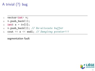 A trivial (?) bug
1 vector<int> v;
2 v.push_back(1);
3 int& x = &v[0];
4 v.push_back(2); // Re-allocate buffer
5 cout << x << endl; // Dangling pointer!!!
segmentation fault
11
 