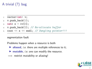 A trivial (?) bug
1 vector<int> v;
2 v.push_back(1);
3 int& x = &v[0];
4 v.push_back(2); // Re-allocate buffer
5 cout << x << endl; // Dangling pointer!!!
segmentation fault
Problems happen when a resource is both
aliased, i.e. there are multiple references to it;
mutable, i.e. one can modify the resource.
=⇒ restrict mutability or aliasing!
11
 