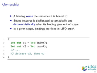 Ownership
A binding owns the resources it is bound to.
Bound resource is deallocated automatically and
deterministically when its binding goes out of scope.
In a given scope, bindings are freed in LIFO order.
1 {
2 let mut v1 = Vec::new();
3 let mut v2 = Vec::new();
4 // ...
5 // Release v2, then v1
6 }
13
 