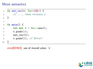 Move semantics
1 fn eat_vec(v: Vec<i32>) {
2 // ..., then release v
3 }
4
5 fn main() {
6 let mut v = Vec::new();
7 v.push(1);
8 eat_vec(v);
9 v.push(2); // Error!
10 }
error[E0382]: use of moved value: ‘v‘
14
 