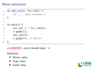 Move semantics
1 fn eat_vec(v: Vec<i32>) {
2 // ..., then release v
3 }
4
5 fn main() {
6 let mut v = Vec::new();
7 v.push(1);
8 eat_vec(v);
9 v.push(2); // Error!
10 }
error[E0382]: use of moved value: ‘v‘
Solutions:
Return value.
Copy value.
Lend value.
14
 