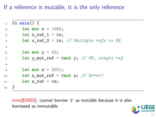 If a reference is mutable, it is the only reference
1 fn main() {
2 let mut x = 1984;
3 let x_ref_1 = &x;
4 let x_ref_2 = &x; // Multiple refs is OK
5
6 let mut y = 42;
7 let y_mut_ref = &mut y; // OK, single ref
8
9 let mut z = 2001;
10 let z_mut_ref = &mut z; // Error!
11 let z_ref = &z;
12 }
error[E0502]: cannot borrow ‘z‘ as mutable because it is also
borrowed as immutable
17
 