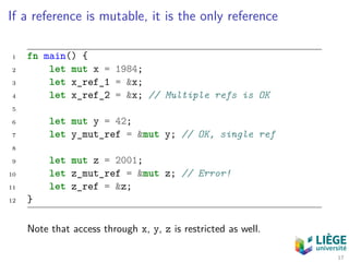 If a reference is mutable, it is the only reference
1 fn main() {
2 let mut x = 1984;
3 let x_ref_1 = &x;
4 let x_ref_2 = &x; // Multiple refs is OK
5
6 let mut y = 42;
7 let y_mut_ref = &mut y; // OK, single ref
8
9 let mut z = 2001;
10 let z_mut_ref = &mut z; // Error!
11 let z_ref = &z;
12 }
Note that access through x, y, z is restricted as well.
17
 