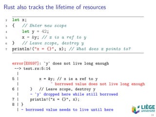 Rust also tracks the lifetime of resources
2 let x;
3 { // Enter new scope
4 let y = 42;
5 x = &y; // x is a ref to y
6 } // Leave scope, destroy y
7 println!("x = {}", x); // What does x points to?
error[E0597]: `y` does not live long enough
--> test.rs:5:14
|
5 | x = &y; // x is a ref to y
| ˆ borrowed value does not live long enough
6 | } // Leave scope, destroy y
| - `y` dropped here while still borrowed
7 | println!("x = {}", x);
8 | }
| - borrowed value needs to live until here
18
 