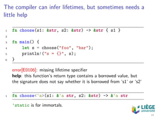 The compiler can infer lifetimes, but sometimes needs a
little help
1 fn choose(s1: &str, s2: &str) -> &str { s1 }
2
3 fn main() {
4 let s = choose("foo", "bar");
5 println!("s = {}", s);
6 }
error[E0106]: missing lifetime speciﬁer
help: this function’s return type contains a borrowed value, but
the signature does not say whether it is borrowed from ‘s1‘ or ‘s2‘
1 fn choose<'a>(s1: &'a str, s2: &str) -> &'a str
'static is for immortals.
19
 