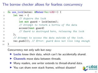 The borrow checker allows for fearless concurrency
1 fn use_lock(mutex: &Mutex<Vec<i32>>) {
2 let vec = {
3 // Acquire the lock
4 let mut guard = lock(mutex);
5 // Attempt to return a borrow of the data
6 access(&mut guard)
7 // Guard is destroyed here, releasing the lock
8 };
9 // Attempt to access the data outside of the lock.
10 vec.push(3); // Error: guard does not live long enough
11 }
Concurrency not only safe but easy:
Locks know their data, which can’t be accidentally shared.
Channels move data between threads.
Many readers, one writer extends to thread-shared data.
You can share even stack frames, without disaster!
20
 