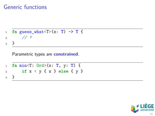 Generic functions
1 fn guess_what<T>(x: T) -> T {
2 // ?
3 }
Parametric types are constrained.
1 fn min<T: Ord>(x: T, y: T) {
2 if x < y { x } else { y }
3 }
21
 
