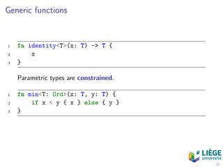 Generic functions
1 fn identity<T>(x: T) -> T {
2 x
3 }
Parametric types are constrained.
1 fn min<T: Ord>(x: T, y: T) {
2 if x < y { x } else { y }
3 }
21
 