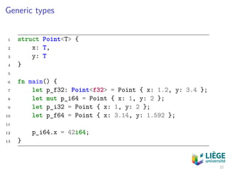Generic types
1 struct Point<T> {
2 x: T,
3 y: T
4 }
5
6 fn main() {
7 let p_f32: Point<f32> = Point { x: 1.2, y: 3.4 };
8 let mut p_i64 = Point { x: 1, y: 2 };
9 let p_i32 = Point { x: 1, y: 2 };
10 let p_f64 = Point { x: 3.14, y: 1.592 };
11
12 p_i64.x = 42i64;
13 }
22
 