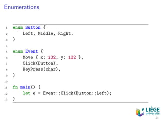 Enumerations
1 enum Button {
2 Left, Middle, Right,
3 }
4
5 enum Event {
6 Move { x: i32, y: i32 },
7 Click(Button),
8 KeyPress(char),
9 }
10
11 fn main() {
12 let e = Event::Click(Button::Left);
13 }
23
 