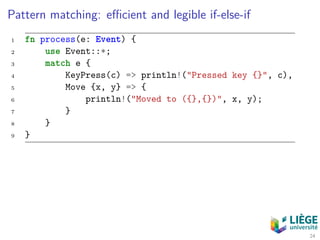 Pattern matching: eﬃcient and legible if-else-if
1 fn process(e: Event) {
2 use Event::*;
3 match e {
4 KeyPress(c) => println!("Pressed key {}", c),
5 Move {x, y} => {
6 println!("Moved to ({},{})", x, y);
7 }
8 }
9 }
24
 