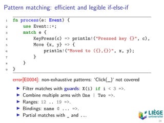 Pattern matching: eﬃcient and legible if-else-if
1 fn process(e: Event) {
2 use Event::*;
3 match e {
4 KeyPress(c) => println!("Pressed key {}", c),
5 Move {x, y} => {
6 println!("Moved to ({},{})", x, y);
7 }
8 }
9 }
error[E0004]: non-exhaustive patterns: ‘Click(_)‘ not covered
Filter matches with guards: X(i) if i < 3 =>.
Combine multiple arms with One | Two =>.
Ranges: 12 .. 19 =>.
Bindings: name @ ... =>.
Partial matches with _ and ...
24
 