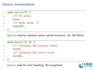 Generic enumerations
1 enum Option<T> {
2 /// No value
3 None,
4 /// Some value `T`
5 Some(T),
6 }
Option used for optional values, partial functions, etc. No NULL!
1 enum Result<T, E> {
2 //! Contains the success value
3 Ok(T),
4 //! Contains the error value
5 Err(E),
6 }
Result used for error handling. No exceptions!
25
 