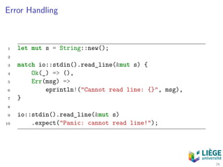 Error Handling
1 let mut s = String::new();
2
3 match io::stdin().read_line(&mut s) {
4 Ok(_) => (),
5 Err(msg) =>
6 eprintln!("Cannot read line: {}", msg),
7 }
8
9 io::stdin().read_line(&mut s)
10 .expect("Panic: cannot read line!");
26
 