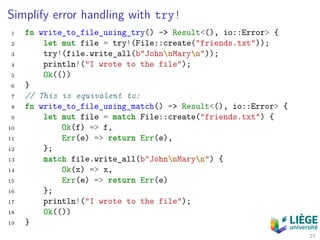 Simplify error handling with try!
1 fn write_to_file_using_try() -> Result<(), io::Error> {
2 let mut file = try!(File::create("friends.txt"));
3 try!(file.write_all(b"JohnnMaryn"));
4 println!("I wrote to the file");
5 Ok(())
6 }
7 // This is equivalent to:
8 fn write_to_file_using_match() -> Result<(), io::Error> {
9 let mut file = match File::create("friends.txt") {
10 Ok(f) => f,
11 Err(e) => return Err(e),
12 };
13 match file.write_all(b"JohnnMaryn") {
14 Ok(x) => x,
15 Err(e) => return Err(e)
16 };
17 println!("I wrote to the file");
18 Ok(())
19 }
27
 