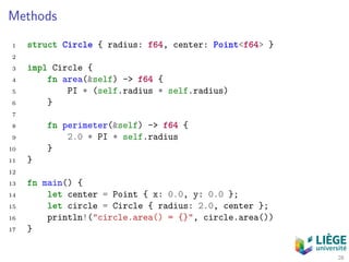 Methods
1 struct Circle { radius: f64, center: Point<f64> }
2
3 impl Circle {
4 fn area(&self) -> f64 {
5 PI * (self.radius * self.radius)
6 }
7
8 fn perimeter(&self) -> f64 {
9 2.0 * PI * self.radius
10 }
11 }
12
13 fn main() {
14 let center = Point { x: 0.0, y: 0.0 };
15 let circle = Circle { radius: 2.0, center };
16 println!("circle.area() = {}", circle.area())
17 }
28
 