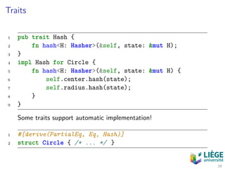Traits
1 pub trait Hash {
2 fn hash<H: Hasher>(&self, state: &mut H);
3 }
4 impl Hash for Circle {
5 fn hash<H: Hasher>(&self, state: &mut H) {
6 self.center.hash(state);
7 self.radius.hash(state);
8 }
9 }
Some traits support automatic implementation!
1 #[derive(PartialEq, Eq, Hash)]
2 struct Circle { /* ... */ }
29
 