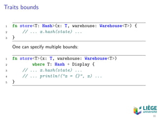 Traits bounds
1 fn store<T: Hash>(x: T, warehouse: Warehouse<T>) {
2 // ... x.hash(state) ...
3 }
One can specify multiple bounds:
1 fn store<T>(x: T, warehouse: Warehouse<T>)
2 where T: Hash + Display {
3 // ... x.hash(state) ...
4 // ... println!("x = {}", x) ...
5 }
30
 