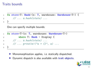 Traits bounds
1 fn store<T: Hash>(x: T, warehouse: Warehouse<T>) {
2 // ... x.hash(state) ...
3 }
One can specify multiple bounds:
1 fn store<T>(x: T, warehouse: Warehouse<T>)
2 where T: Hash + Display {
3 // ... x.hash(state) ...
4 // ... println!("x = {}", x) ...
5 }
Monomorphisation applies, i.e. statically dispatched.
Dynamic dispatch is also available with trait objects.
30
 