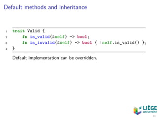 Default methods and inheritance
1 trait Valid {
2 fn is_valid(&self) -> bool;
3 fn is_invalid(&self) -> bool { !self.is_valid() };
4 }
Default implementation can be overridden.
31
 