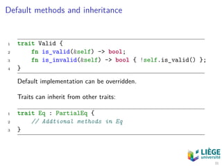 Default methods and inheritance
1 trait Valid {
2 fn is_valid(&self) -> bool;
3 fn is_invalid(&self) -> bool { !self.is_valid() };
4 }
Default implementation can be overridden.
Traits can inherit from other traits:
1 trait Eq : PartialEq {
2 // Addtional methods in Eq
3 }
31
 