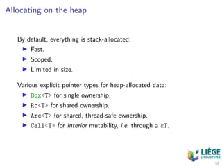 Allocating on the heap
By default, everything is stack-allocated:
Fast.
Scoped.
Limited in size.
Various explicit pointer types for heap-allocated data:
Box<T> for single ownership.
Rc<T> for shared ownership.
Arc<T> for shared, thread-safe ownership.
Cell<T> for interior mutability, i.e. through a &T.
32
 
