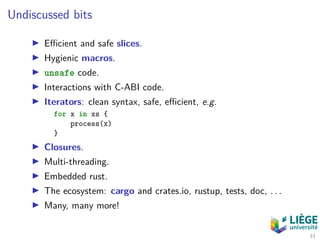 Undiscussed bits
Eﬃcient and safe slices.
Hygienic macros.
unsafe code.
Interactions with C-ABI code.
Iterators: clean syntax, safe, eﬃcient, e.g.
for x in xs {
process(x)
}
Closures.
Multi-threading.
Embedded rust.
The ecosystem: cargo and crates.io, rustup, tests, doc, . . .
Many, many more!
33
 