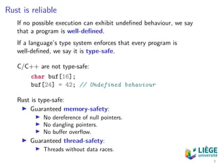 Rust is reliable
If no possible execution can exhibit undeﬁned behaviour, we say
that a program is well-deﬁned.
If a language’s type system enforces that every program is
well-deﬁned, we say it is type-safe.
C/C++ are not type-safe:
char buf[16];
buf[24] = 42; // Undefined behaviour
Rust is type-safe:
Guaranteed memory-safety:
No dereference of null pointers.
No dangling pointers.
No buﬀer overﬂow.
Guaranteed thread-safety:
Threads without data races.
5
 