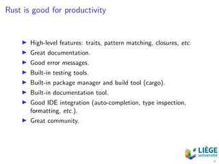 Rust is good for productivity
High-level features: traits, pattern matching, closures, etc.
Great documentation.
Good error messages.
Built-in testing tools.
Built-in package manager and build tool (cargo).
Built-in documentation tool.
Good IDE integration (auto-completion, type inspection,
formatting, etc.).
Great community.
6
 