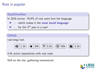 Rust is popular
StackOverﬂow
In 2018 survey: 78.9% of rust users love the language
. . . which makes it the most loved language
. . . for the 3rd year in a row!
GitHub
rust-lang/rust:
1.3k 34k 5.5k 90k 2.3k
4.4k active repositories with rust code.
Still on the rise, gathering momentum!
7
 