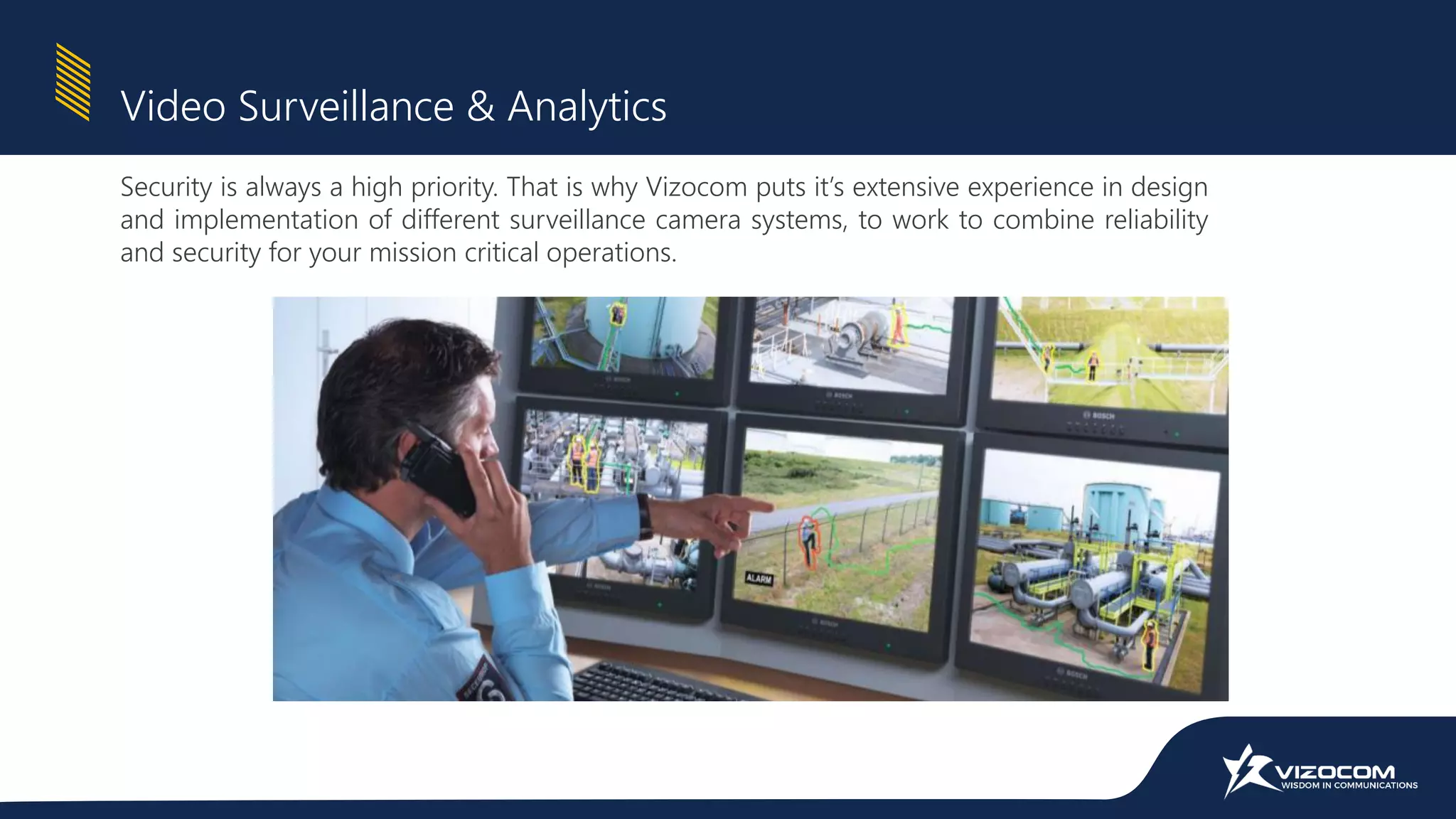 Security is always a high priority. That is why Vizocom puts it’s extensive experience in design
and implementation of different surveillance camera systems, to work to combine reliability
and security for your mission critical operations.
Video Surveillance & Analytics
 