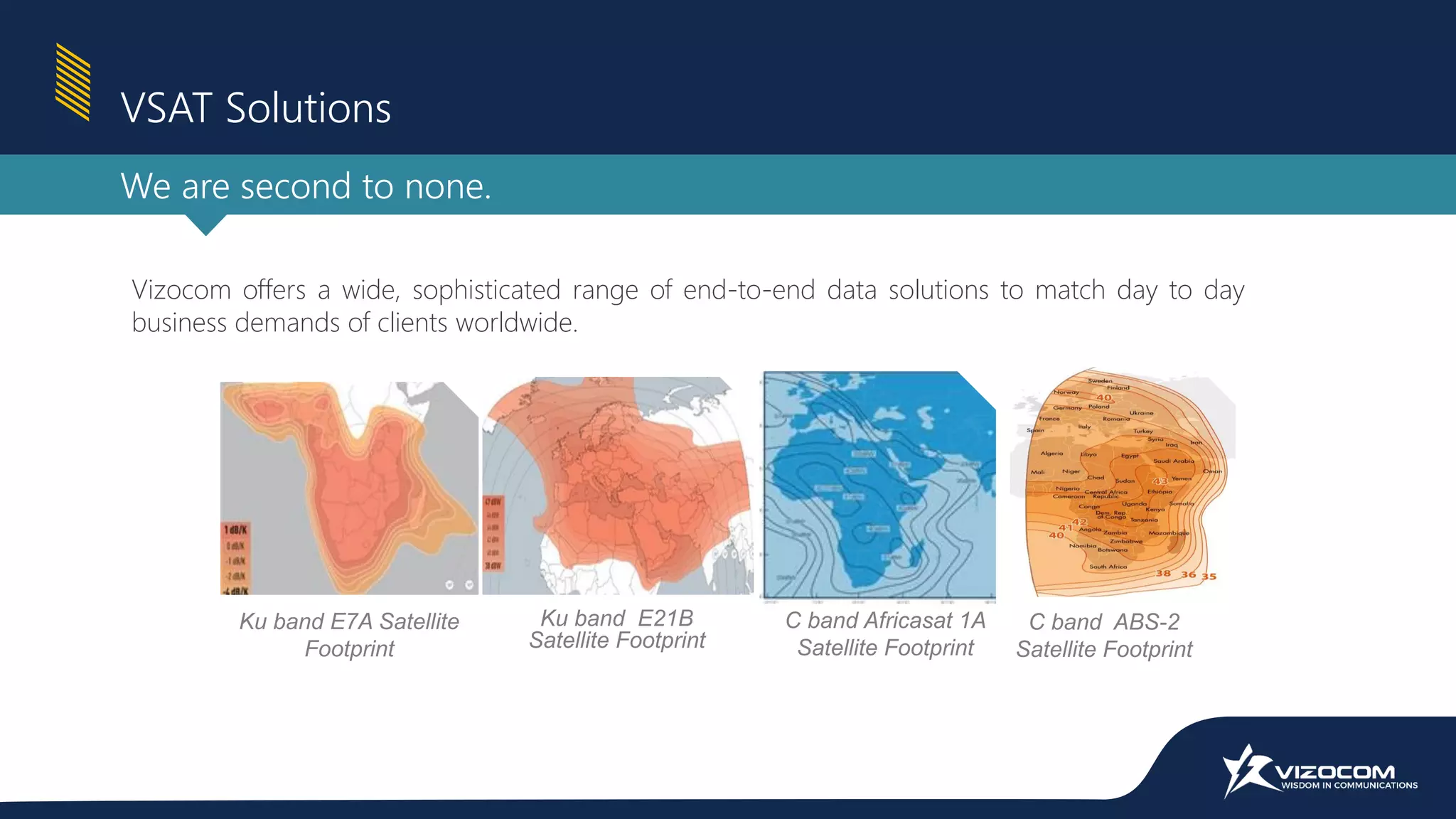 Vizocom offers a wide, sophisticated range of end-to-end data solutions to match day to day
business demands of clients worldwide.
C band Africasat 1A
Satellite Footprint
Ku band E7A Satellite
Footprint
Ku band E21B
Satellite Footprint
C band ABS-2
Satellite Footprint
VSAT Solutions
We are second to none.
 