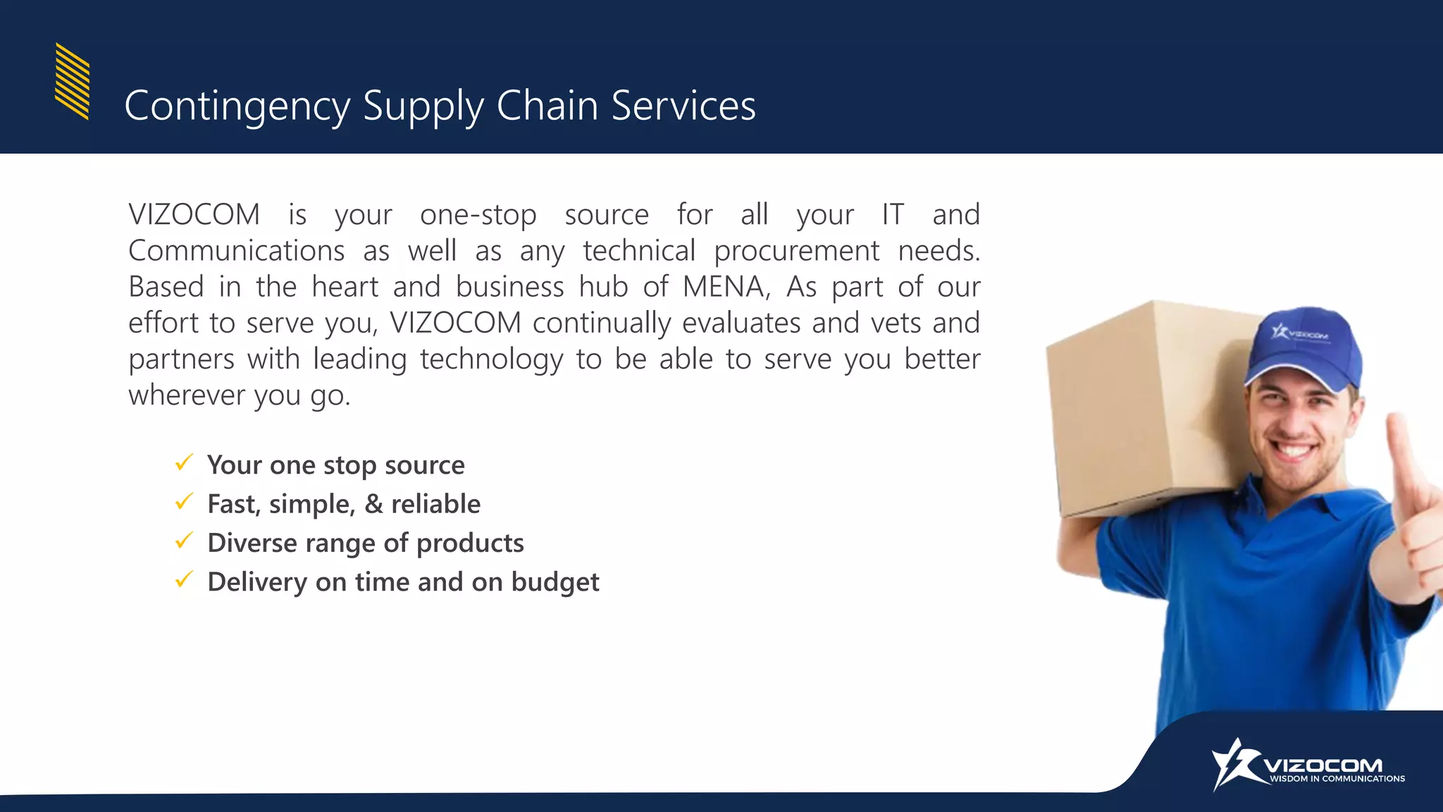VIZOCOM is your one-stop source for all your IT and
Communications as well as any technical procurement needs.
Based in the heart and business hub of MENA, As part of our
effort to serve you, VIZOCOM continually evaluates and vets and
partners with leading technology to be able to serve you better
wherever you go.
Contingency Supply Chain Services
 Your one stop source
 Fast, simple, & reliable
 Diverse range of products
 Delivery on time and on budget
 