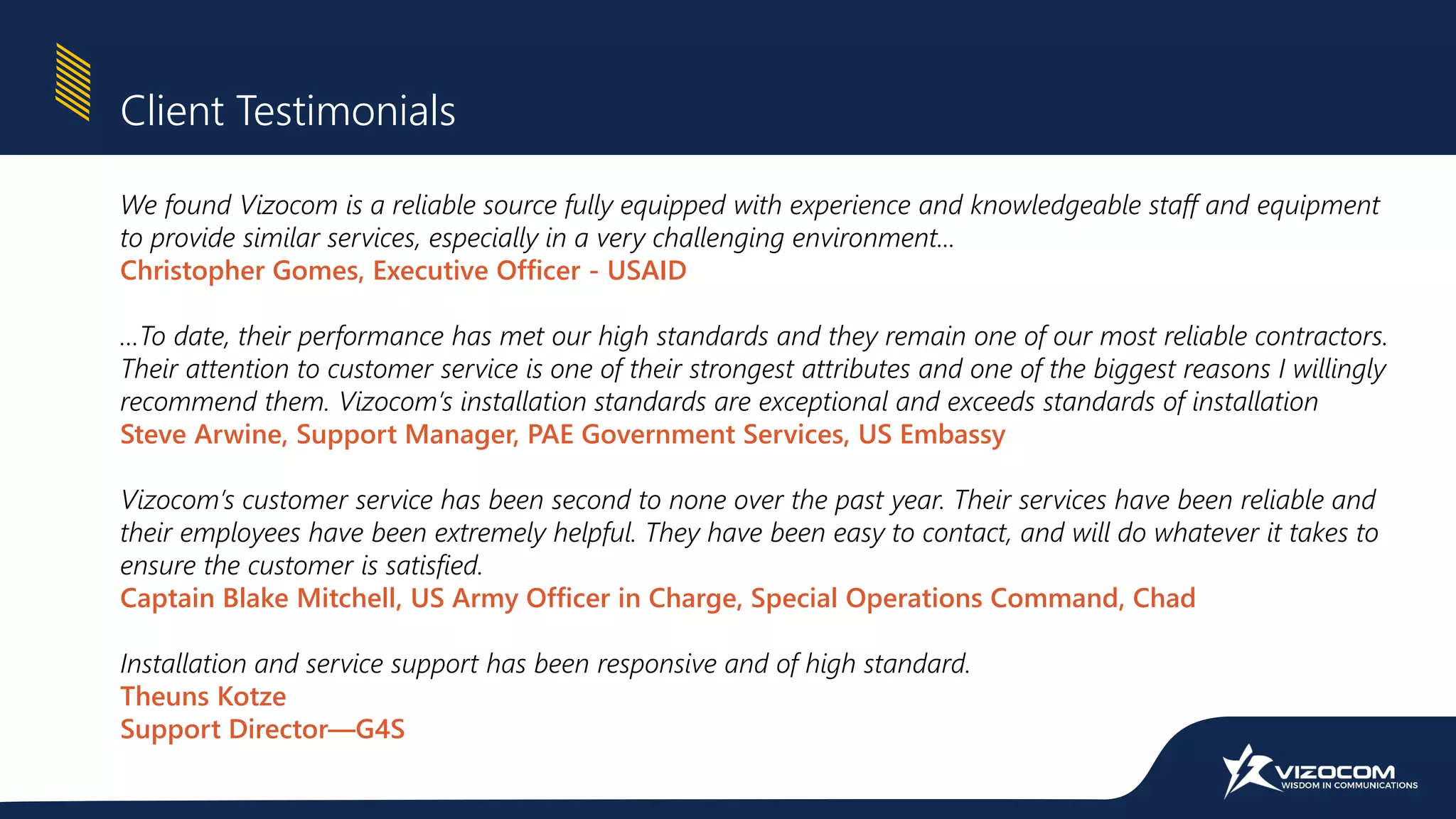 Client Testimonials
We found Vizocom is a reliable source fully equipped with experience and knowledgeable staff and equipment
to provide similar services, especially in a very challenging environment...
Christopher Gomes, Executive Officer - USAID
…To date, their performance has met our high standards and they remain one of our most reliable contractors.
Their attention to customer service is one of their strongest attributes and one of the biggest reasons I willingly
recommend them. Vizocom’s installation standards are exceptional and exceeds standards of installation
Steve Arwine, Support Manager, PAE Government Services, US Embassy
Vizocom’s customer service has been second to none over the past year. Their services have been reliable and
their employees have been extremely helpful. They have been easy to contact, and will do whatever it takes to
ensure the customer is satisfied.
Captain Blake Mitchell, US Army Officer in Charge, Special Operations Command, Chad
Installation and service support has been responsive and of high standard.
Theuns Kotze
Support Director—G4S
 