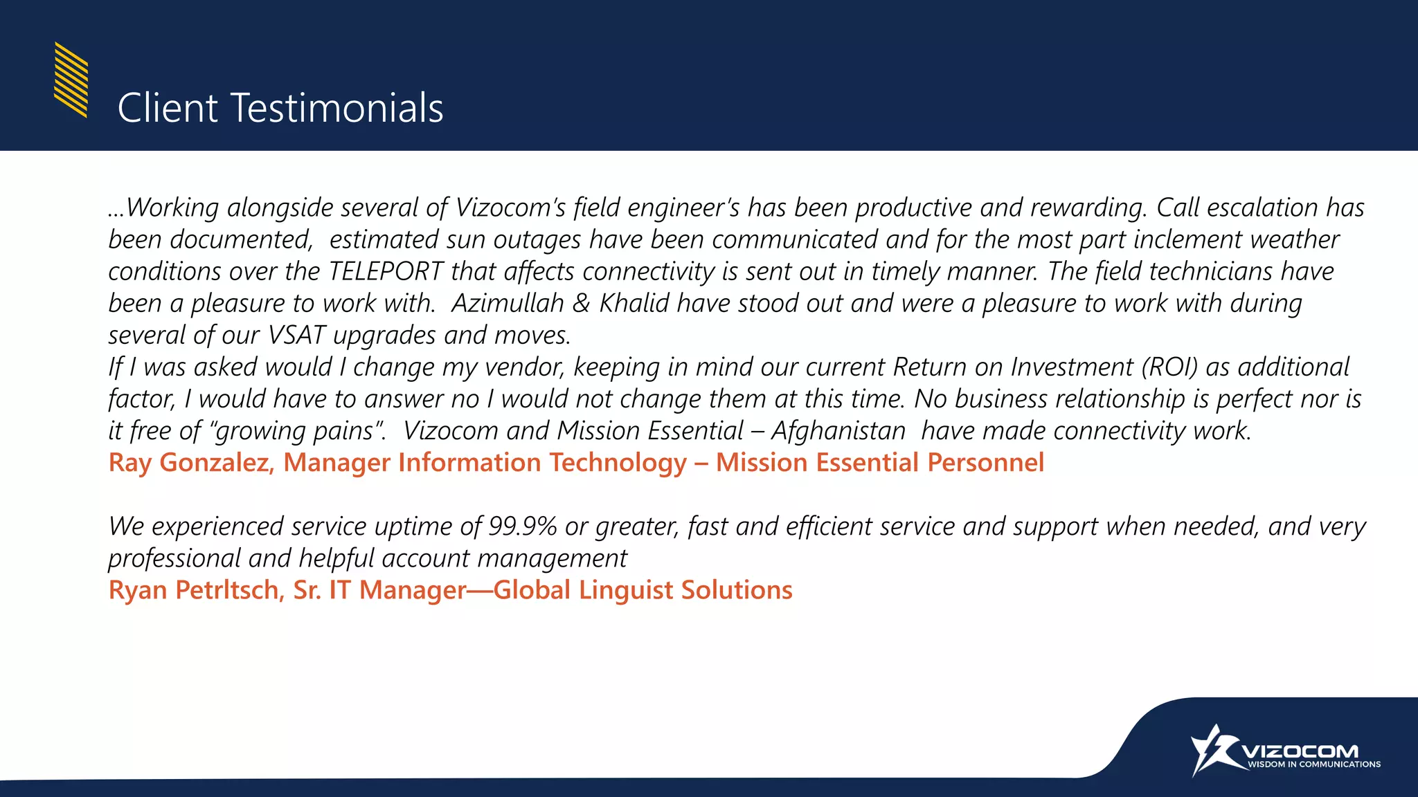...Working alongside several of Vizocom’s field engineer’s has been productive and rewarding. Call escalation has
been documented, estimated sun outages have been communicated and for the most part inclement weather
conditions over the TELEPORT that affects connectivity is sent out in timely manner. The field technicians have
been a pleasure to work with. Azimullah & Khalid have stood out and were a pleasure to work with during
several of our VSAT upgrades and moves.
If I was asked would I change my vendor, keeping in mind our current Return on Investment (ROI) as additional
factor, I would have to answer no I would not change them at this time. No business relationship is perfect nor is
it free of “growing pains”. Vizocom and Mission Essential – Afghanistan have made connectivity work.
Ray Gonzalez, Manager Information Technology – Mission Essential Personnel
We experienced service uptime of 99.9% or greater, fast and efficient service and support when needed, and very
professional and helpful account management
Ryan Petrltsch, Sr. IT Manager—Global Linguist Solutions
Client Testimonials
 