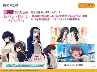 Copyright  (C) 2019 Toranoana Inc. All Rights Reserved.
虎の穴とは
同人誌発のオリジナルアニメ
「嫌な顔されながらおパンツ見せてもらいたい」制作
2019年冬2期決定！ Dアニメストアで1期配信中
嫌パンイラスト展も開催http://iyapan-anime.com/
嫌パン
公式サイト
17
 