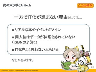 Copyright  (C) 2019 Toranoana Inc. All Rights Reserved.
一方でIT化が進まない理由としては…
■ リアルな本やイベントがメイン
■ 同人誌はデータが体系化されていない
（ISBNのように）
■ IT化をよく思わない人もいる
などがあります。
31
虎の穴ラボとAnitech
 