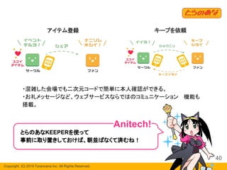 Copyright  (C) 2019 Toranoana Inc. All Rights Reserved.
40
・混雑した会場でも二次元コードで簡単に本人確認ができる。
・お礼メッセージなど、ウェブサービスならではのコミュニケーション 　機能も
搭載。
とらのあなKEEPERを使って
事前に取り置きしておけば、朝並ばなくて済むね！
Anitech!
キープを依頼アイテム登録
 