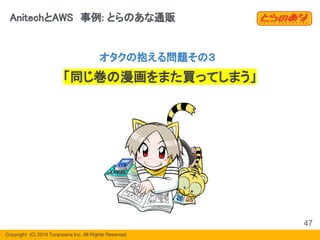 Copyright  (C) 2019 Toranoana Inc. All Rights Reserved.
AnitechとAWS　事例: とらのあな通販
47
オタクの抱える問題その３
「同じ巻の漫画をまた買ってしまう」
 