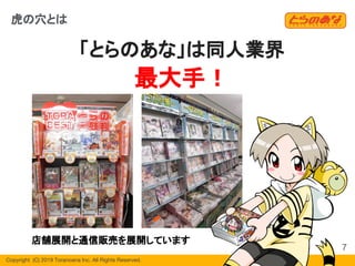 Copyright  (C) 2019 Toranoana Inc. All Rights Reserved.
「とらのあな」は同人業界
最大手！
虎の穴とは
店舗展開と通信販売を展開しています
7
 
