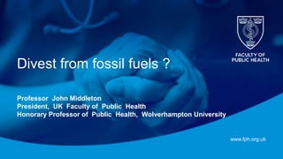 www.fph.org.uk
Divest from fossil fuels ?
Professor John Middleton
President, UK Faculty of Public Health
Honorary Professor of Public Health, Wolverhampton University
 