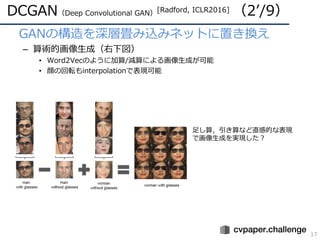 DCGAN（Deep Convolutional GAN）[Radford, ICLR2016] （2ʼ/9）
17
• GANの構造を深層畳み込みネットに置き換え
– 算術的画像⽣成（右下図）
• Word2Vecのように加算/減算による画像⽣成が可能
• 顔の回転もinterpolationで表現可能
⾜し算，引き算など直感的な表現
で画像⽣成を実現した？
 