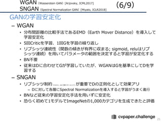 WGAN（Wasserstein GAN）[Arjovsky, ICML2017]
SNGAN（Spectral Normalization GAN）[Miyato, ICLR2018]
21
• GANの学習安定化
– WGAN
• 分布間距離の⽐較⼿法であるEMD（Earth Mover Distance）を導⼊して
学習安定化
• 5回Criticを学習、1回Gを学習の繰り返し
• リプシッツ連続性（関数の傾きが有界に収まる; sigmoid, reluはリプ
シッツ連続）を⽤いてパラメータの範囲を決定すると学習が安定化する
• BN不要
• 従来はDに合わせてGが学習していたが、WGANはGを基準にしてDを学
習する
– SNGAN
• リプシッツ制約（すみません，あまり理解できていないデス）が重要でDの正則化として効果アリ
– Dに対して各層にSpectral Normalizationを導⼊すると学習がうまく進⾏
• BNなど従来の学習安定化⼿法を⽤いずに安定化
• 恐らく初めて1モデルでImageNetの1,000カテゴリを⽣成できたと評価
（6/9）
 