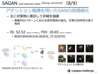 SAGAN（Self-Attention GAN）[Zhang, arXiv2018] （8/9）
23
• アテンション機構を⽤いたGANの⾼精細化
– 主に対象物に着⽬して詳細を描画
• 画像内のパターンにおける依存関係の抽出，計算の効率性の⾯で
有利
– IS: 52.52 (higher is better), FID: 18.65 (lower is better)
• 前述のSNGANは36.80@IS, 27.62@FID
SAGANにおけるアテンションモジュール
アテンションによる着⽬点
 