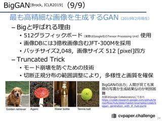 BigGAN[Brock, ICLR2019]（9/9）
24
• 最も⾼精細な画像を⽣成するGAN（2019年2⽉現在）
– Bigと呼ばれる理由
• 512グラフィックボード（実際はGoogle社のTensor Processing Unit）使⽤
• 画像DBには3億枚画像含むJFT-300Mを採⽤
• バッチサイズ2,048，画像サイズ 512 [pixel]四⽅
– Truncated Trick
• モード崩壊を防ぐための技術
• 切断正規分布の範囲調整により，多様性と画質を確保
BigGANの出⼒; ⼈間が⾒ても実
際の写真か⽣成結果なのか判別困
難
左図はGoogle Collaboratoryにて出⼒
https://colab.research.google.com/github/te
nsorflow/hub/blob/master/examples/colab/b
iggan_generation_with_tf_hub.ipynb
 
