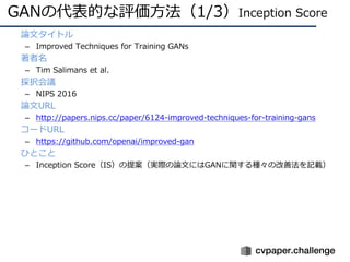 GANの代表的な評価⽅法（1/3）Inception Score
• 論⽂タイトル
– Improved Techniques for Training GANs
• 著者名
– Tim Salimans et al.
• 採択会議
– NIPS 2016
• 論⽂URL
– http://papers.nips.cc/paper/6124-improved-techniques-for-training-gans
• コードURL
– https://github.com/openai/improved-gan
• ひとこと
– Inception Score（IS）の提案（実際の論⽂にはGANに関する種々の改善法を記載）
 