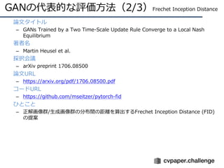 GANの代表的な評価⽅法（2/3）Frechet Inception Distance
• 論⽂タイトル
– GANs Trained by a Two Time-Scale Update Rule Converge to a Local Nash
Equilibrium
• 著者名
– Martin Heusel et al.
• 採択会議
– arXiv preprint 1706.08500
• 論⽂URL
– https://arxiv.org/pdf/1706.08500.pdf
• コードURL
– https://github.com/mseitzer/pytorch-fid
• ひとこと
– 正解画像群/⽣成画像群の分布間の距離を算出するFrechet Inception Distance (FID)
の提案
 
