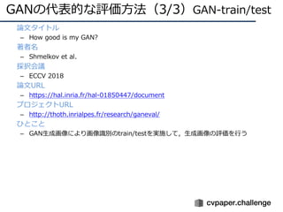 GANの代表的な評価⽅法（3/3）GAN-train/test
• 論⽂タイトル
– How good is my GAN?
• 著者名
– Shmelkov et al.
• 採択会議
– ECCV 2018
• 論⽂URL
– https://hal.inria.fr/hal-01850447/document
• プロジェクトURL
– http://thoth.inrialpes.fr/research/ganeval/
• ひとこと
– GAN⽣成画像により画像識別のtrain/testを実施して，⽣成画像の評価を⾏う
 