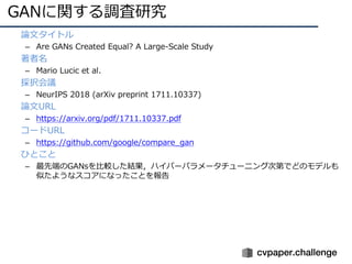 GANに関する調査研究
• 論⽂タイトル
– Are GANs Created Equal? A Large-Scale Study
• 著者名
– Mario Lucic et al.
• 採択会議
– NeurIPS 2018 (arXiv preprint 1711.10337)
• 論⽂URL
– https://arxiv.org/pdf/1711.10337.pdf
• コードURL
– https://github.com/google/compare_gan
• ひとこと
– 最先端のGANsを⽐較した結果，ハイパーパラメータチューニング次第でどのモデルも
似たようなスコアになったことを報告
 