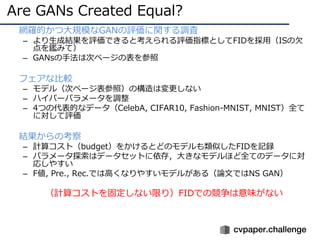 Are GANs Created Equal?
• 網羅的かつ⼤規模なGANの評価に関する調査
– より⽣成結果を評価できると考えられる評価指標としてFIDを採⽤（ISの⽋
点を鑑みて）
– GANsの⼿法は次ページの表を参照
• フェアな⽐較
– モデル（次ページ表参照）の構造は変更しない
– ハイパーパラメータを調整
– 4つの代表的なデータ（CelebA, CIFAR10, Fashion-MNIST, MNIST）全て
に対して評価
• 結果からの考察
– 計算コスト（budget）をかけるとどのモデルも類似したFIDを記録
– パラメータ探索はデータセットに依存，⼤きなモデルほど全てのデータに対
応しやすい
– F値, Pre., Rec.では⾼くなりやすいモデルがある（論⽂ではNS GAN）
• （計算コストを固定しない限り）FIDでの競争は意味がない
 